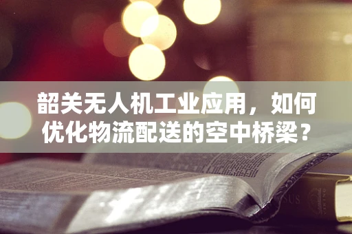 韶关无人机工业应用，如何优化物流配送的空中桥梁？
