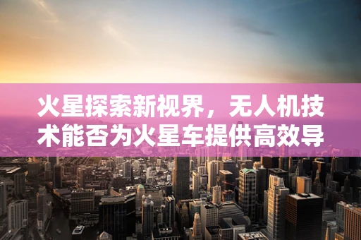 火星探索新视界，无人机技术能否为火星车提供高效导航方案？