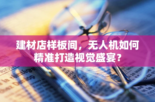 建材店样板间，无人机如何精准打造视觉盛宴？