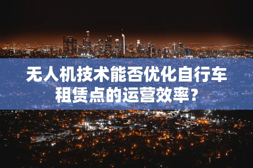 无人机技术能否优化自行车租赁点的运营效率？