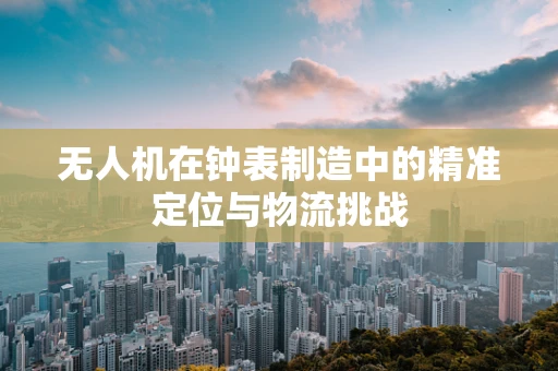 无人机在钟表制造中的精准定位与物流挑战