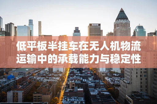 低平板半挂车在无人机物流运输中的承载能力与稳定性挑战