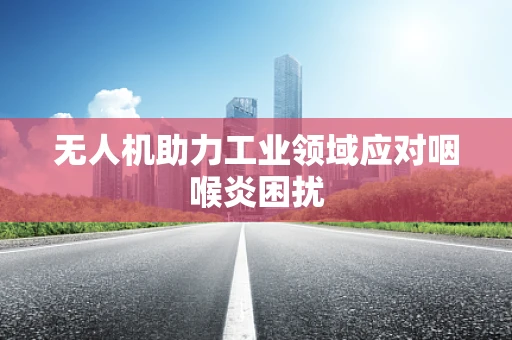 无人机助力工业领域应对咽喉炎困扰