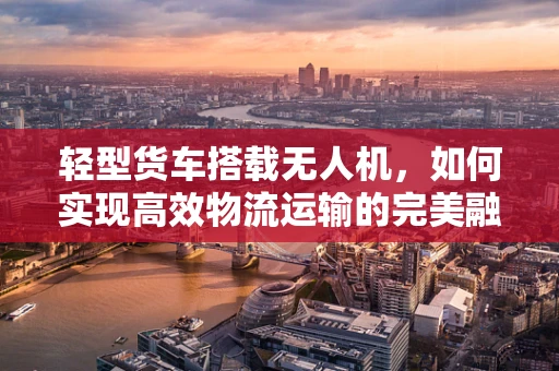 轻型货车搭载无人机，如何实现高效物流运输的完美融合？
