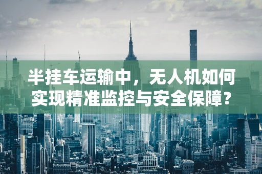 半挂车运输中，无人机如何实现精准监控与安全保障？