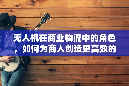 无人机在商业物流中的角色，如何为商人创造更高效的配送解决方案？