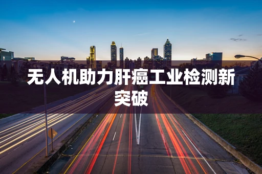 无人机助力肝癌工业检测新突破
