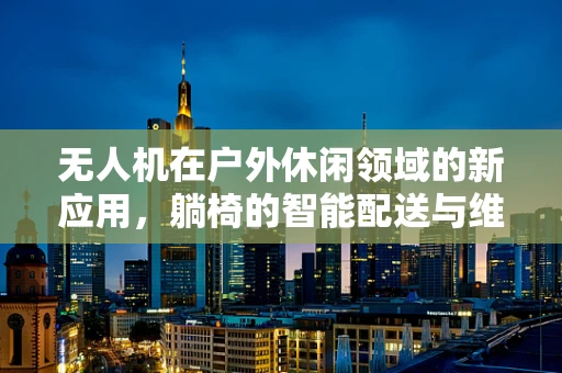 无人机在户外休闲领域的新应用，躺椅的智能配送与维护