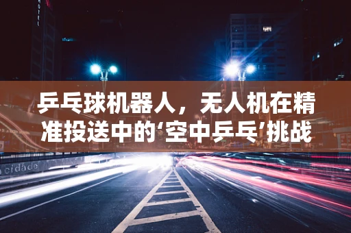 乒乓球机器人，无人机在精准投送中的‘空中乒乓’挑战