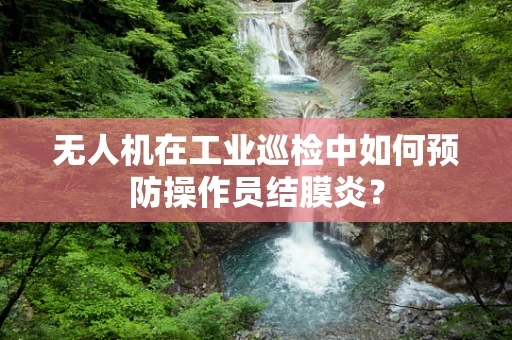 无人机在工业巡检中如何预防操作员结膜炎？