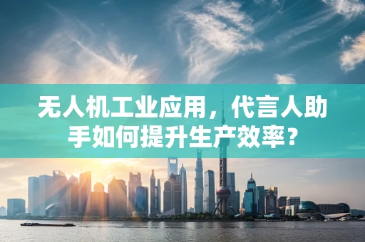 无人机工业应用，代言人助手如何提升生产效率？