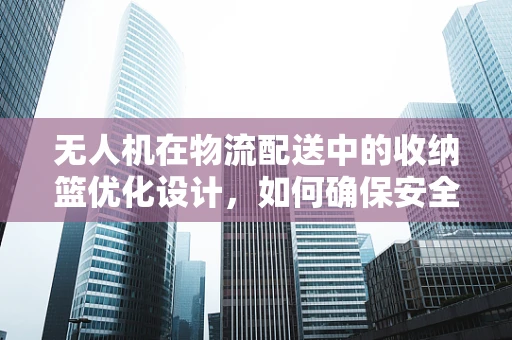 无人机在物流配送中的收纳篮优化设计，如何确保安全与效率的双重提升？