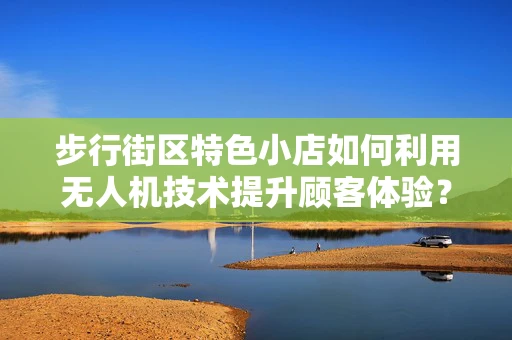 步行街区特色小店如何利用无人机技术提升顾客体验？