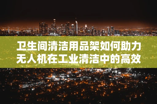 卫生间清洁用品架如何助力无人机在工业清洁中的高效部署？