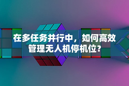 在多任务并行中，如何高效管理无人机停机位？