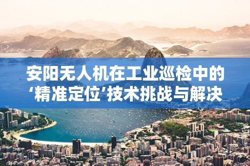 安阳无人机在工业巡检中的‘精准定位’技术挑战与解决方案