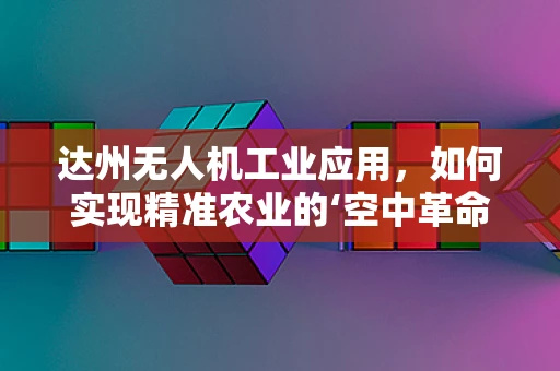 达州无人机工业应用，如何实现精准农业的‘空中革命’？