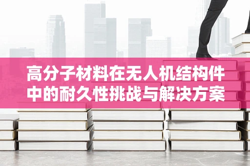 高分子材料在无人机结构件中的耐久性挑战与解决方案