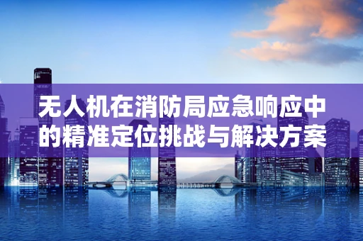 无人机在消防局应急响应中的精准定位挑战与解决方案