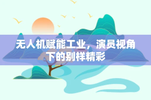 无人机赋能工业，演员视角下的别样精彩