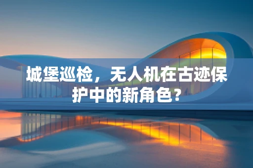 城堡巡检，无人机在古迹保护中的新角色？