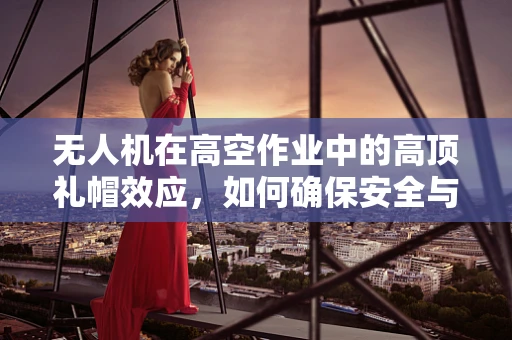 无人机在高空作业中的高顶礼帽效应，如何确保安全与效率的平衡？