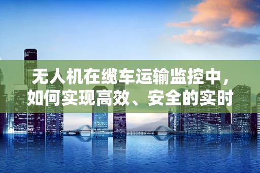 无人机在缆车运输监控中，如何实现高效、安全的实时监控？