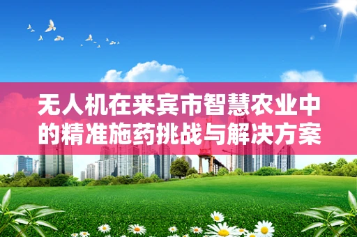 无人机在来宾市智慧农业中的精准施药挑战与解决方案