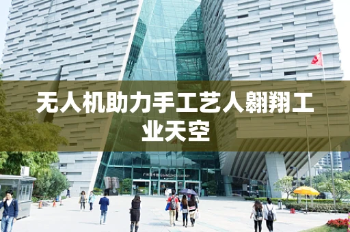 无人机助力手工艺人翱翔工业天空