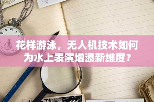 花样游泳，无人机技术如何为水上表演增添新维度？