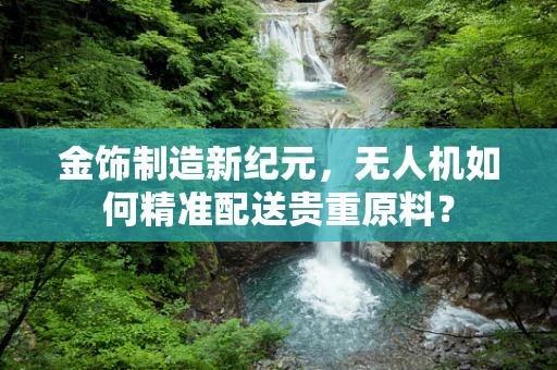 金饰制造新纪元，无人机如何精准配送贵重原料？