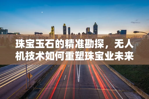 珠宝玉石的精准勘探，无人机技术如何重塑珠宝业未来？