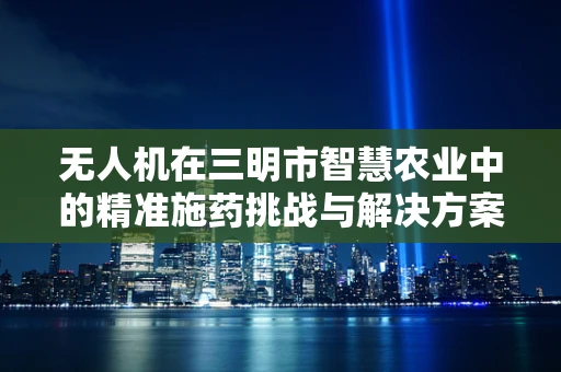 无人机在三明市智慧农业中的精准施药挑战与解决方案