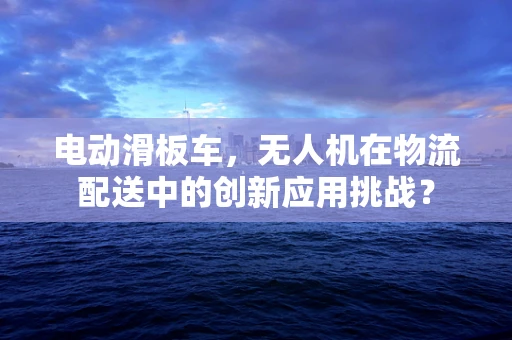 电动滑板车，无人机在物流配送中的创新应用挑战？