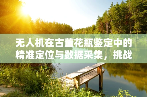 无人机在古董花瓶鉴定中的精准定位与数据采集，挑战与机遇？