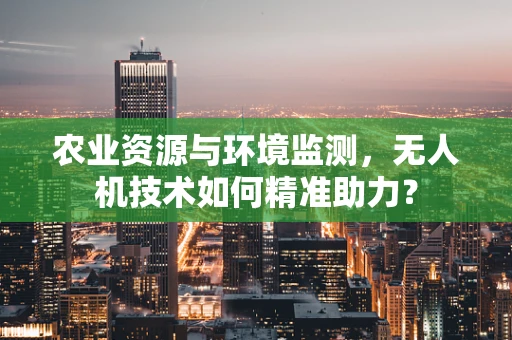 农业资源与环境监测，无人机技术如何精准助力？