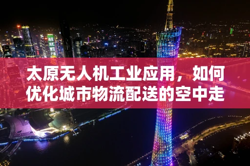 太原无人机工业应用，如何优化城市物流配送的空中走廊？