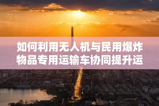 如何利用无人机与民用爆炸物品专用运输车协同提升运输安全？