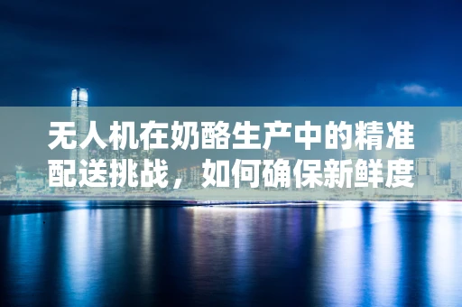无人机在奶酪生产中的精准配送挑战，如何确保新鲜度与效率的完美平衡？