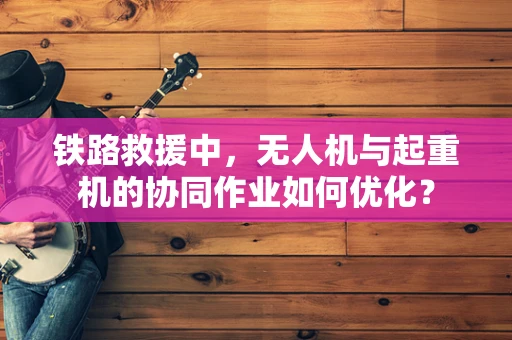 铁路救援中，无人机与起重机的协同作业如何优化？