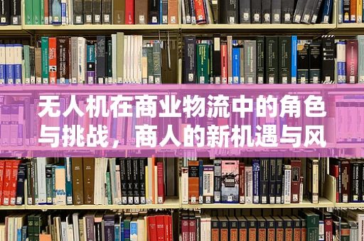 无人机在商业物流中的角色与挑战，商人的新机遇与风险考量