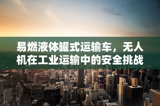 易燃液体罐式运输车，无人机在工业运输中的安全挑战与解决方案