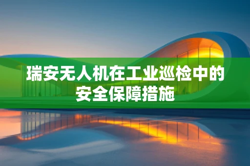 瑞安无人机在工业巡检中的安全保障措施