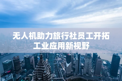无人机助力旅行社员工开拓工业应用新视野
