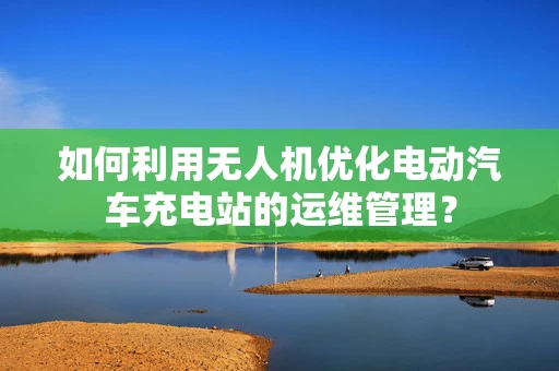 如何利用无人机优化电动汽车充电站的运维管理？
