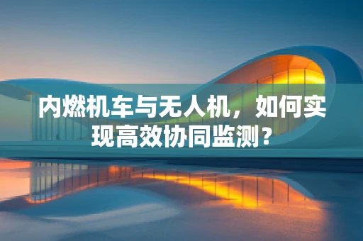 内燃机车与无人机，如何实现高效协同监测？