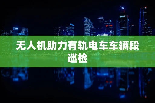 无人机助力有轨电车车辆段巡检