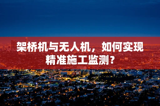 架桥机与无人机，如何实现精准施工监测？