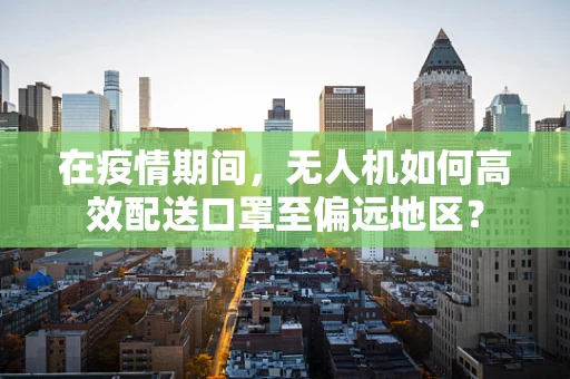 在疫情期间，无人机如何高效配送口罩至偏远地区？