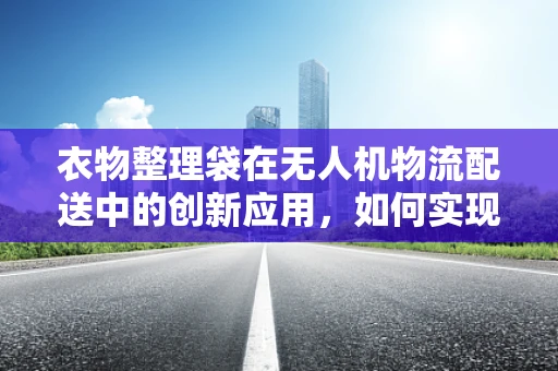 衣物整理袋在无人机物流配送中的创新应用，如何实现高效、有序的货物管理？